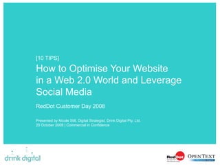 How to Optimise Your Website  in a Web 2.0 World and Leverage Social Media RedDot Customer Day 2008  Presented by Nicole Still, Digital Strategist, Drink Digital Pty. Ltd. 20 October 2008 | Commercial in Confidence [10 TIPS] 