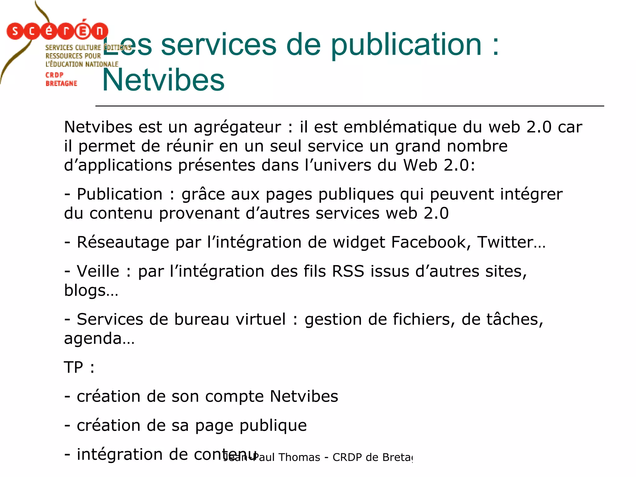 Les   services de publication : Netvibes Netvibes est un agrégateur : il est emblématique du web 2.0 car il permet de réunir en un seul service un grand nombre d’applications présentes dans l’univers du Web 2.0: Publication : grâce aux pages publiques qui peuvent intégrer du contenu provenant d’autres services web 2.0 Réseautage par l’intégration de widget Facebook, Twitter…  Veille : par l’intégration des fils RSS issus d’autres sites, blogs…  Services de bureau virtuel : gestion de fichiers, de tâches, agenda… TP :  création de son compte Netvibes création de sa page publique intégration de contenu  