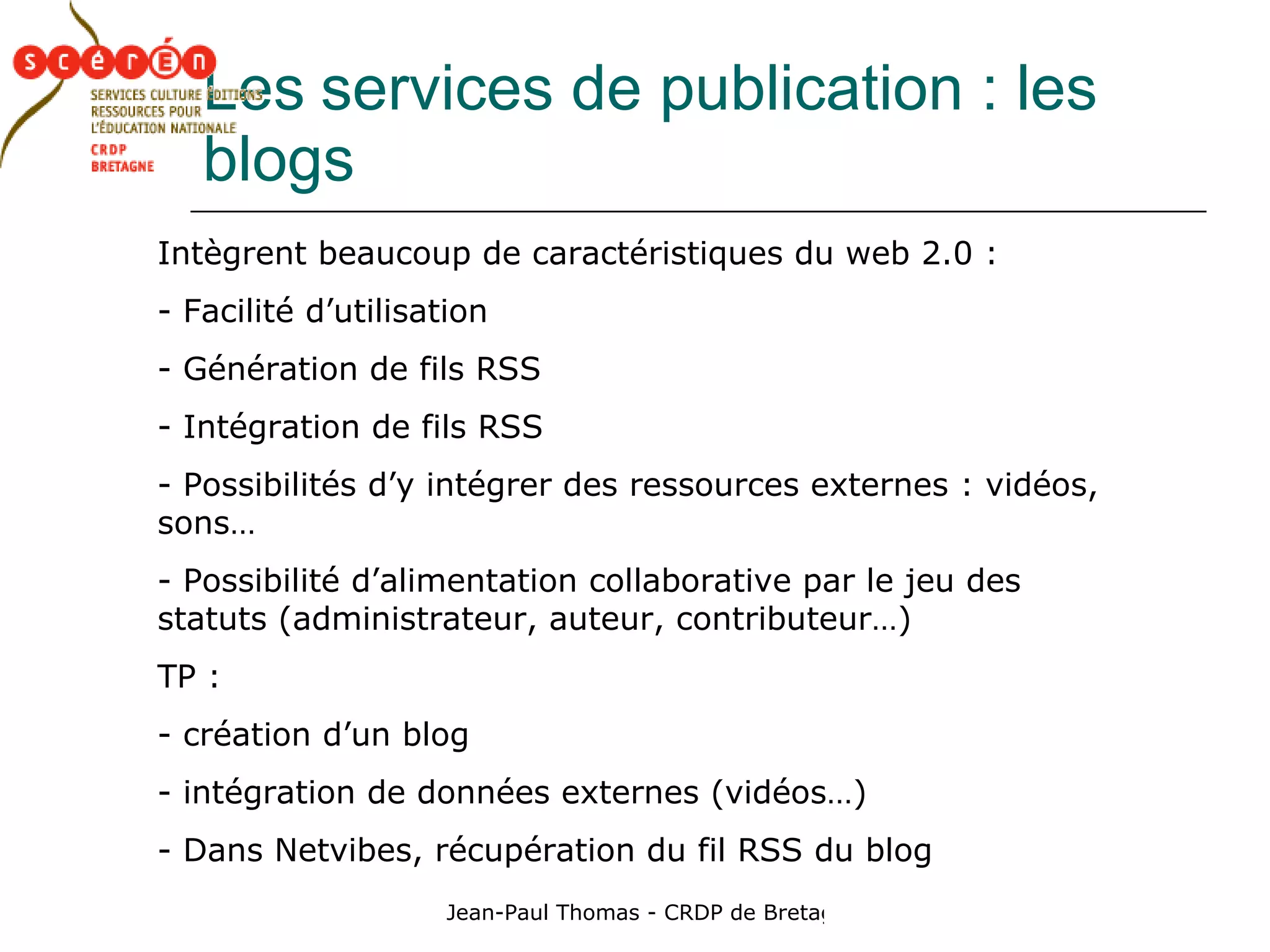 Les   services de publication : les blogs Intègrent beaucoup de caractéristiques du web 2.0 : Facilité d’utilisation Génération de fils RSS Intégration de fils RSS Possibilités d’y intégrer des ressources externes : vidéos, sons… Possibilité d’alimentation collaborative par le jeu des statuts (administrateur, auteur, contributeur…) TP :  création d’un blog intégration de données externes (vidéos…) Dans Netvibes, récupération du fil RSS du blog 