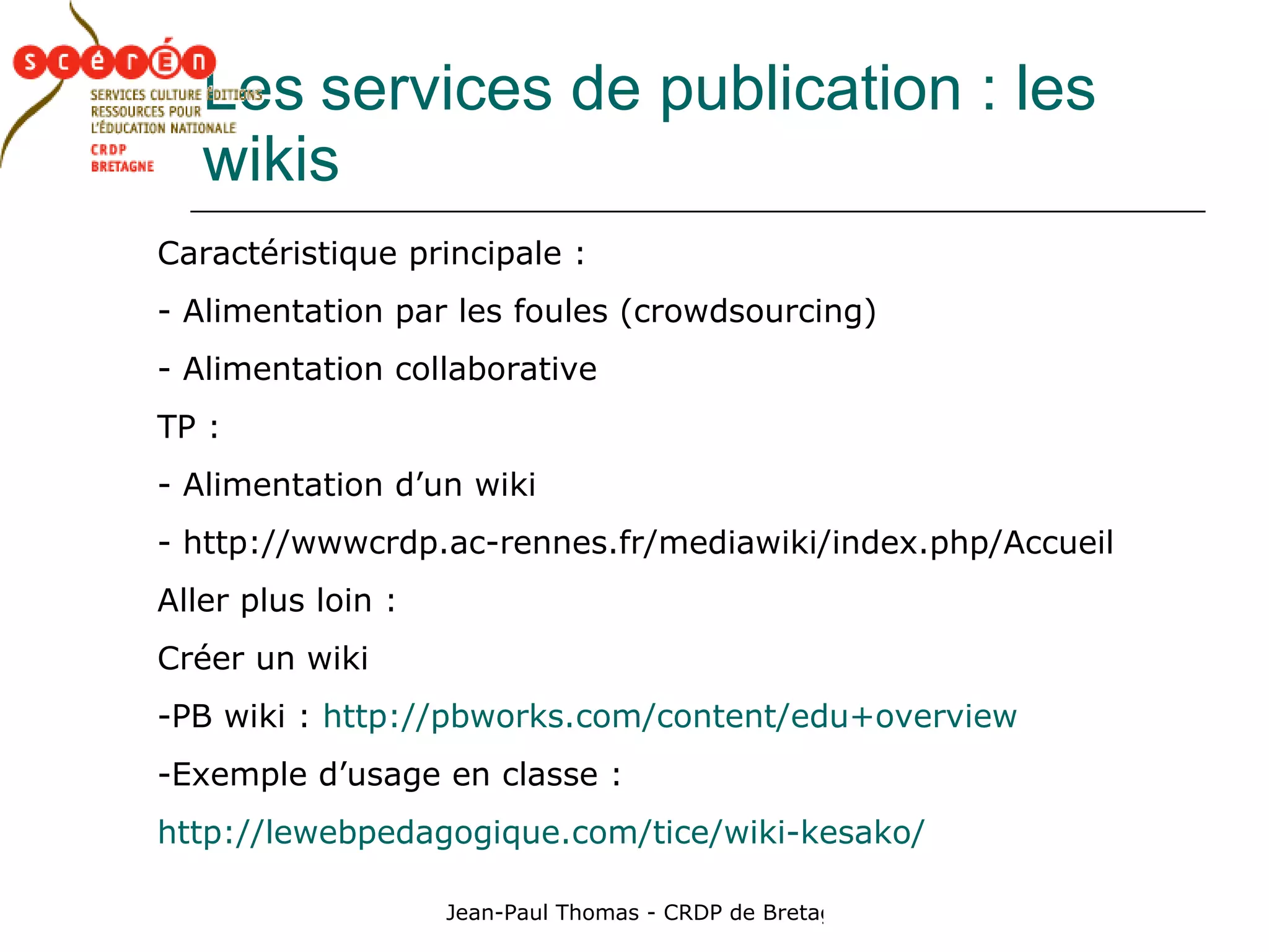 Les   services de publication : les wikis Caractéristique principale : Alimentation par les foules (crowdsourcing) Alimentation collaborative TP :  Alimentation d’un wiki http://wwwcrdp.ac-rennes.fr/mediawiki/index.php/Accueil  Aller plus loin : Créer un wiki PB wiki :  http://pbworks.com/content/edu+overview Exemple d’usage en classe : http://lewebpedagogique.com/tice/wiki-kesako/ 