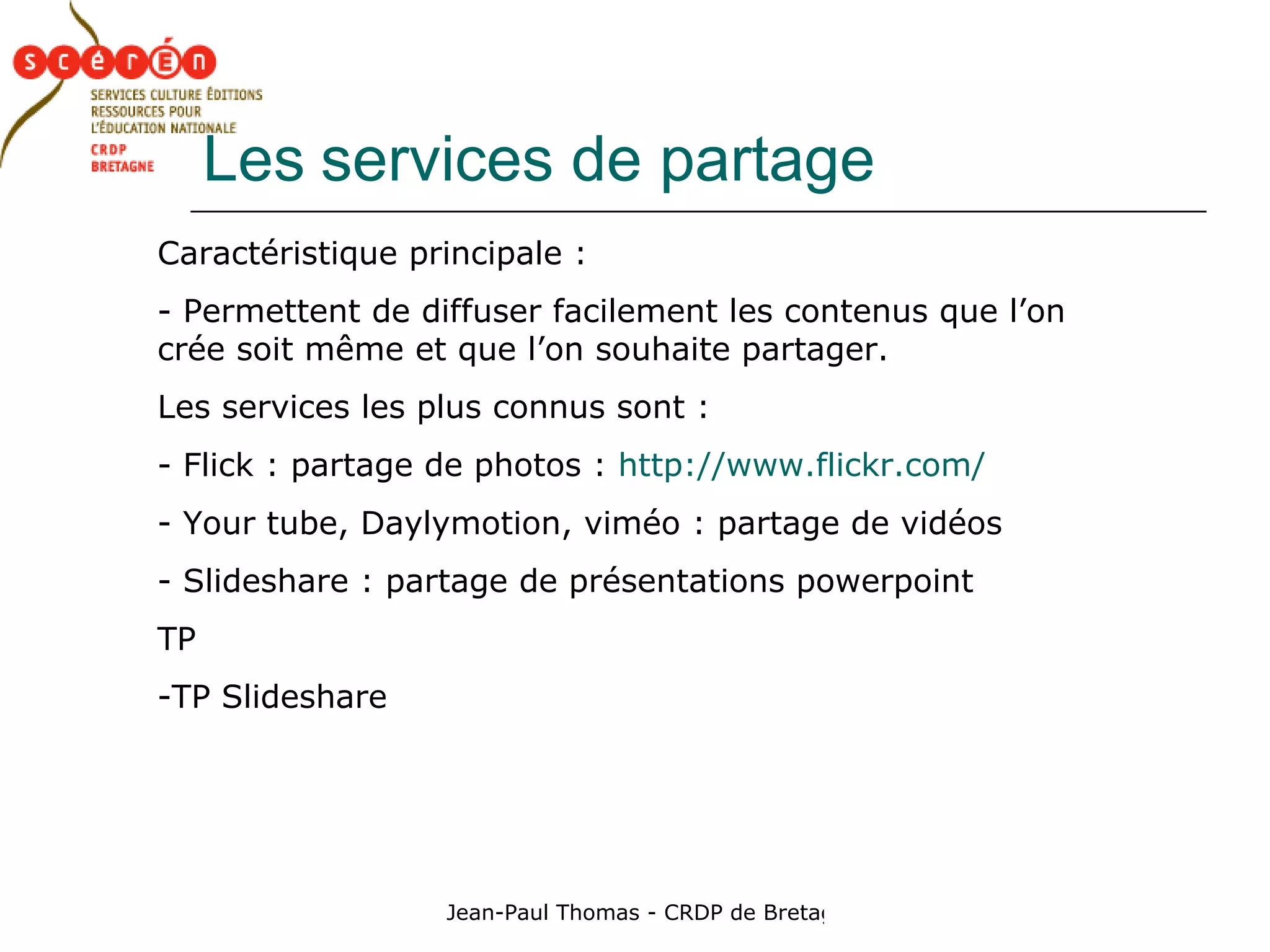 Les   services de partage  Caractéristique principale : - Permettent de diffuser facilement les contenus que l’on crée soit même et que l’on souhaite partager. Les services les plus connus sont :  Flick : partage de photos :  http://www.flickr.com/ Your tube, Daylymotion, viméo : partage de vidéos Slideshare : partage de présentations powerpoint TP TP Slideshare 