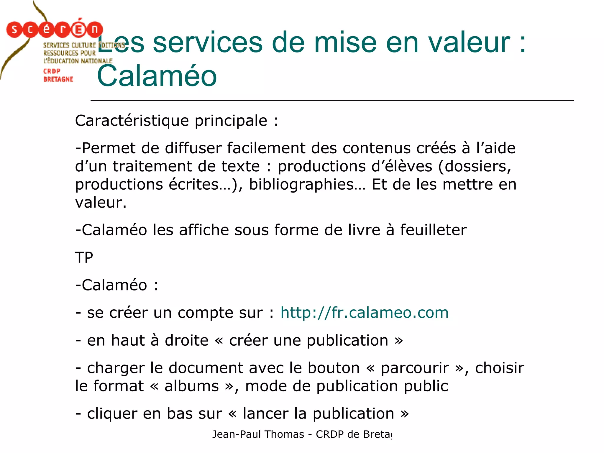 Les   services de mise en valeur : Calaméo Caractéristique principale : Permet de diffuser facilement des contenus créés à l’aide d’un traitement de texte : productions d’élèves (dossiers, productions écrites…), bibliographies… Et de les mettre en valeur. Calaméo les affiche sous forme de livre à feuilleter TP Calaméo : se créer un compte sur :  http://fr.calameo.com en haut à droite « créer une publication » charger le document avec le bouton « parcourir », choisir le format « albums », mode de publication public cliquer en bas sur « lancer la publication » 