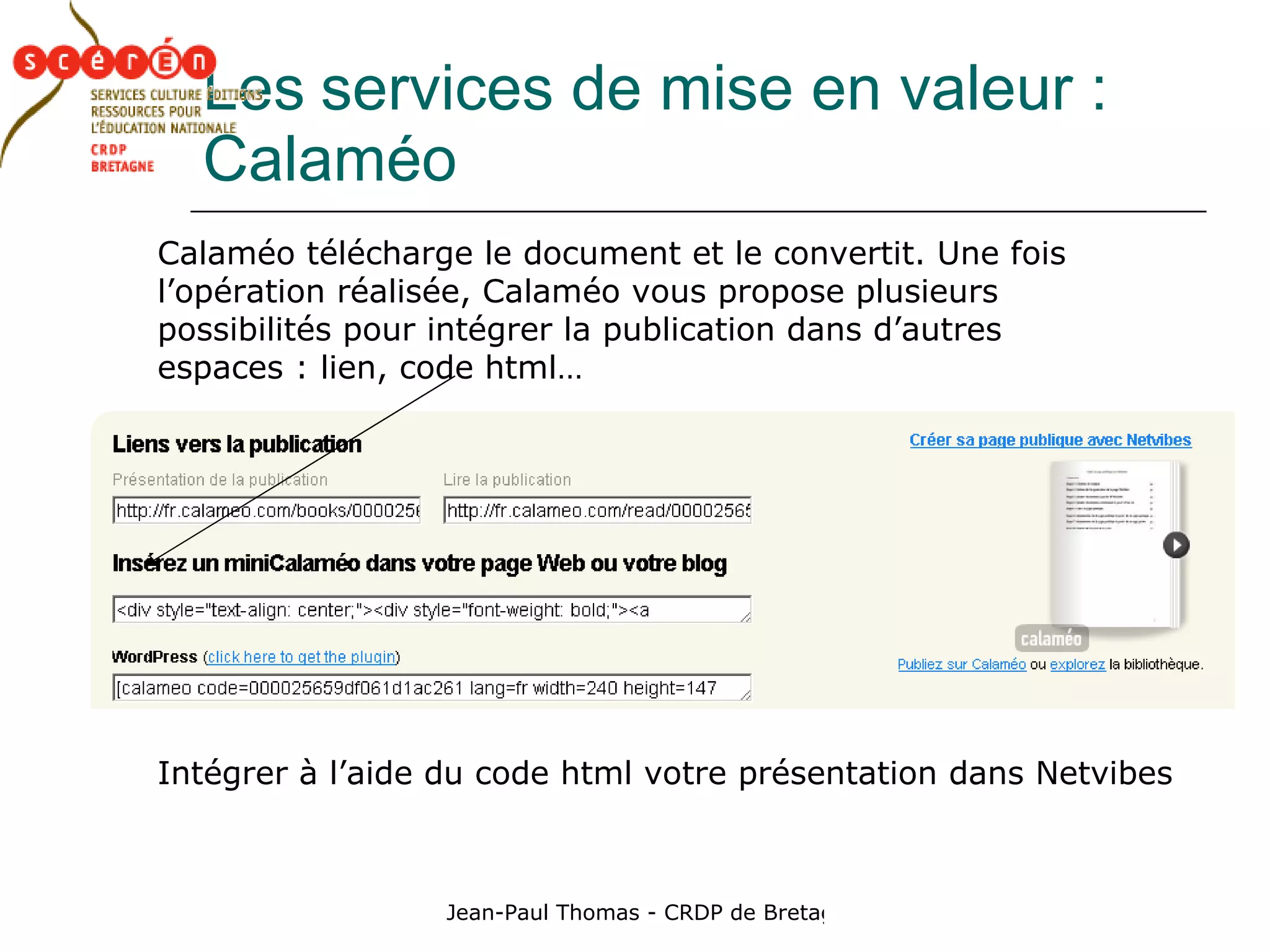 Les   services de mise en valeur : Calaméo Calaméo télécharge le document et le convertit. Une fois l’opération réalisée, Calaméo vous propose plusieurs possibilités pour intégrer la publication dans d’autres espaces : lien, code html… Intégrer à l’aide du code html votre présentation dans Netvibes 