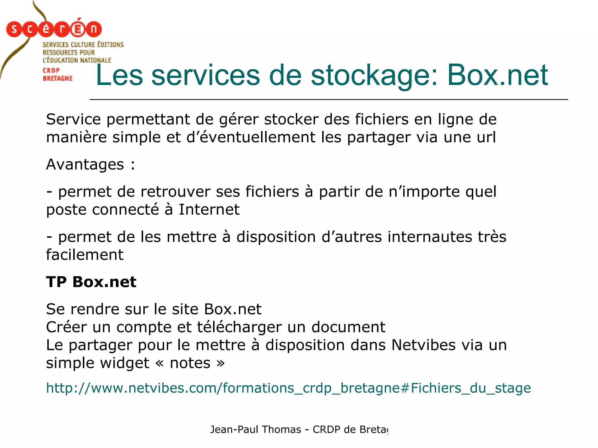 Les   services de stockage: Box.net Service permettant de gérer stocker des fichiers en ligne de manière simple et d’éventuellement les partager via une url Avantages :  permet de retrouver ses fichiers à partir de n’importe quel poste connecté à Internet permet de les mettre à disposition d’autres internautes très facilement TP Box.net Se rendre sur le site Box.net Créer un compte et télécharger un document Le partager pour le mettre à disposition dans Netvibes via un simple widget « notes » http://www.netvibes.com/formations_crdp_bretagne#Fichiers_du_stage 
