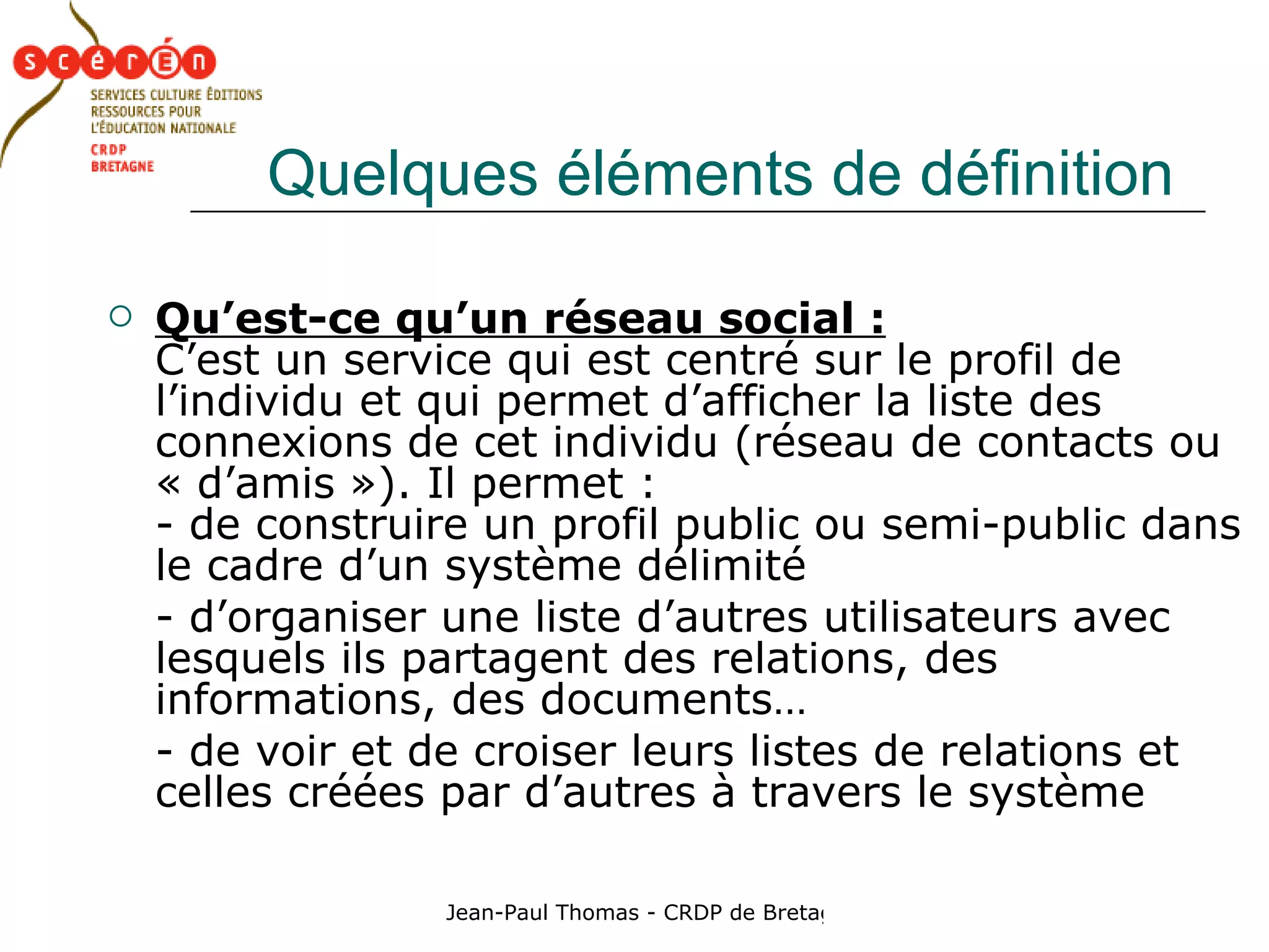 Quelques éléments de définition Qu’est-ce qu’un réseau social :   C’est un service qui est centré sur le profil de l’individu et qui permet d’afficher la liste des connexions de cet individu (réseau de contacts ou « d’amis »). Il permet :  - de construire un profil public ou semi-public dans le cadre d’un système délimité - d’organiser une liste d’autres utilisateurs avec lesquels ils partagent des relations, des informations, des documents… - de voir et de croiser leurs listes de relations et celles créées par d’autres à travers le système 