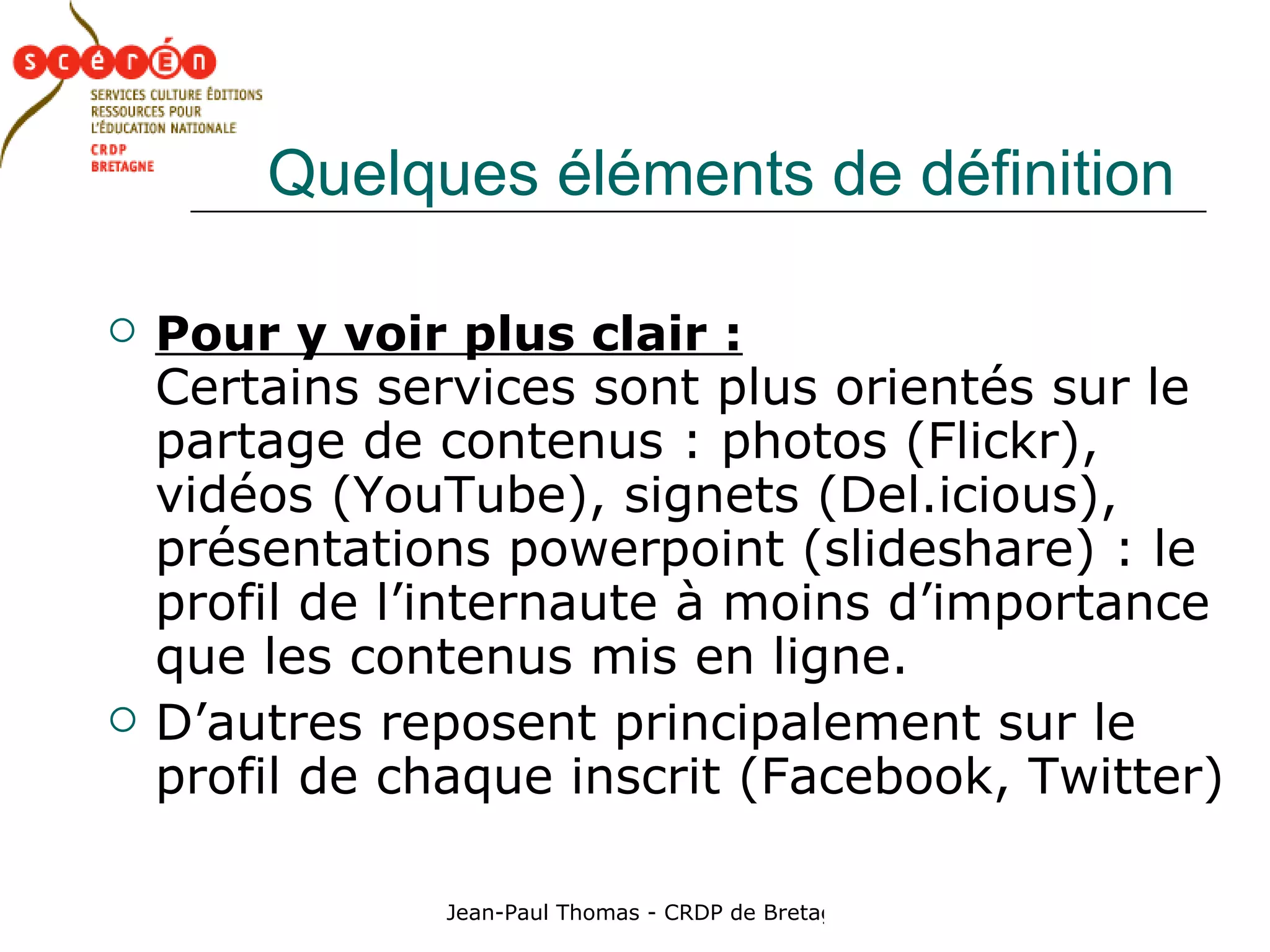 Quelques éléments de définition Pour y voir plus clair :   Certains services sont plus orientés sur le partage de contenus : photos (Flickr), vidéos (YouTube), signets (Del.icious), présentations powerpoint (slideshare) : le profil de l’internaute à moins d’importance que les contenus mis en ligne. D’autres reposent principalement sur le profil de chaque inscrit (Facebook, Twitter) 