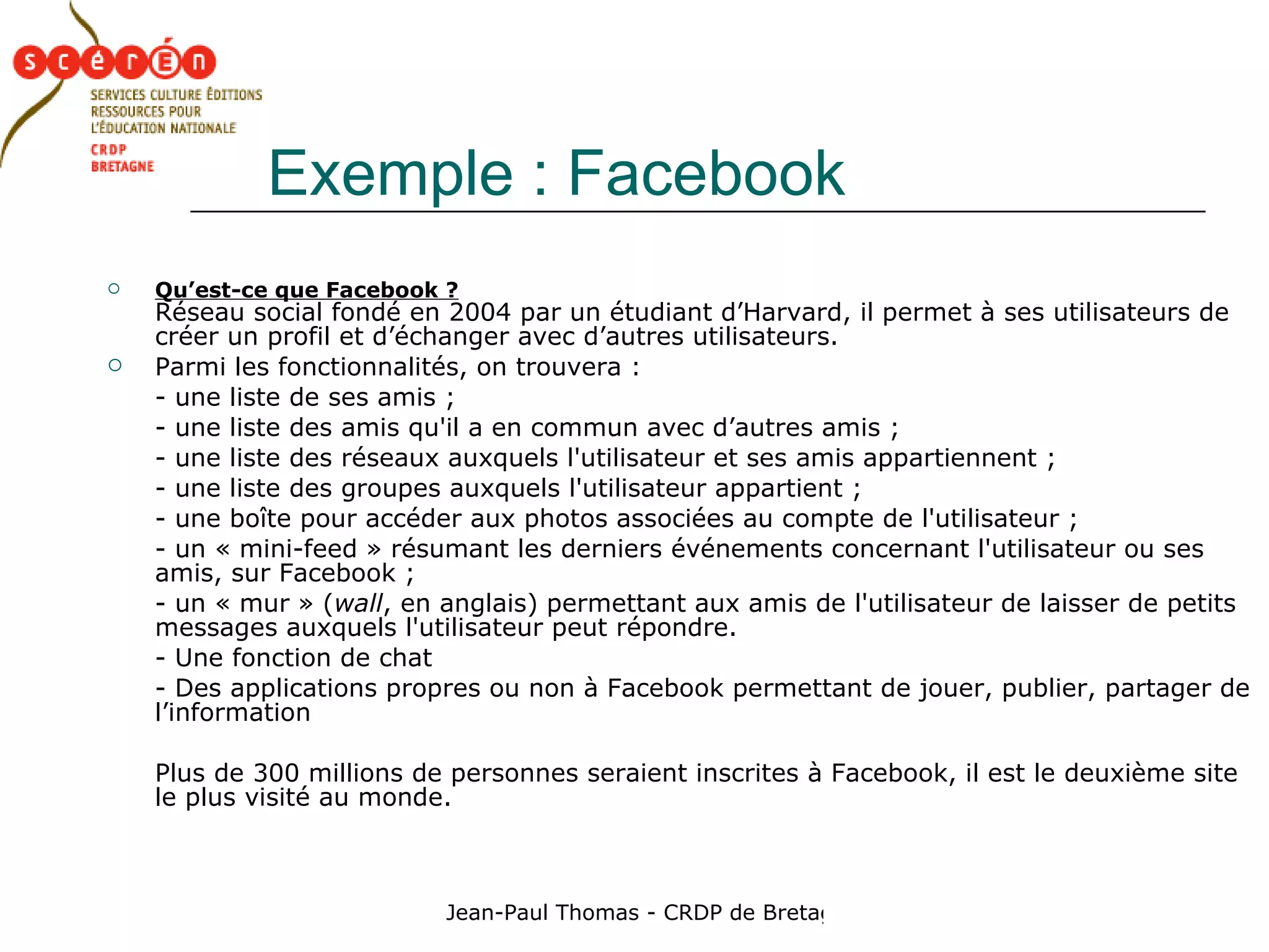 Exemple : Facebook Qu’est-ce que Facebook ?   Réseau social fondé en 2004 par un étudiant d’Harvard, il permet à ses utilisateurs de créer un profil et d’échanger avec d’autres utilisateurs.  Parmi les fonctionnalités, on trouvera : - une liste de ses amis ;  - une liste des amis qu'il a en commun avec d’autres amis ;  - une liste des réseaux auxquels l'utilisateur et ses amis appartiennent ;  - une liste des groupes auxquels l'utilisateur appartient ;  - une boîte pour accéder aux photos associées au compte de l'utilisateur ;  - un « mini-feed » résumant les derniers événements concernant l'utilisateur ou ses amis, sur Facebook ;  - un « mur » ( wall , en anglais) permettant aux amis de l'utilisateur de laisser de petits messages auxquels l'utilisateur peut répondre.  - Une fonction de chat - Des applications propres ou non à Facebook permettant de jouer, publier, partager de l’information Plus de 300 millions de personnes seraient inscrites à Facebook, il est le deuxième site le plus visité au monde. 