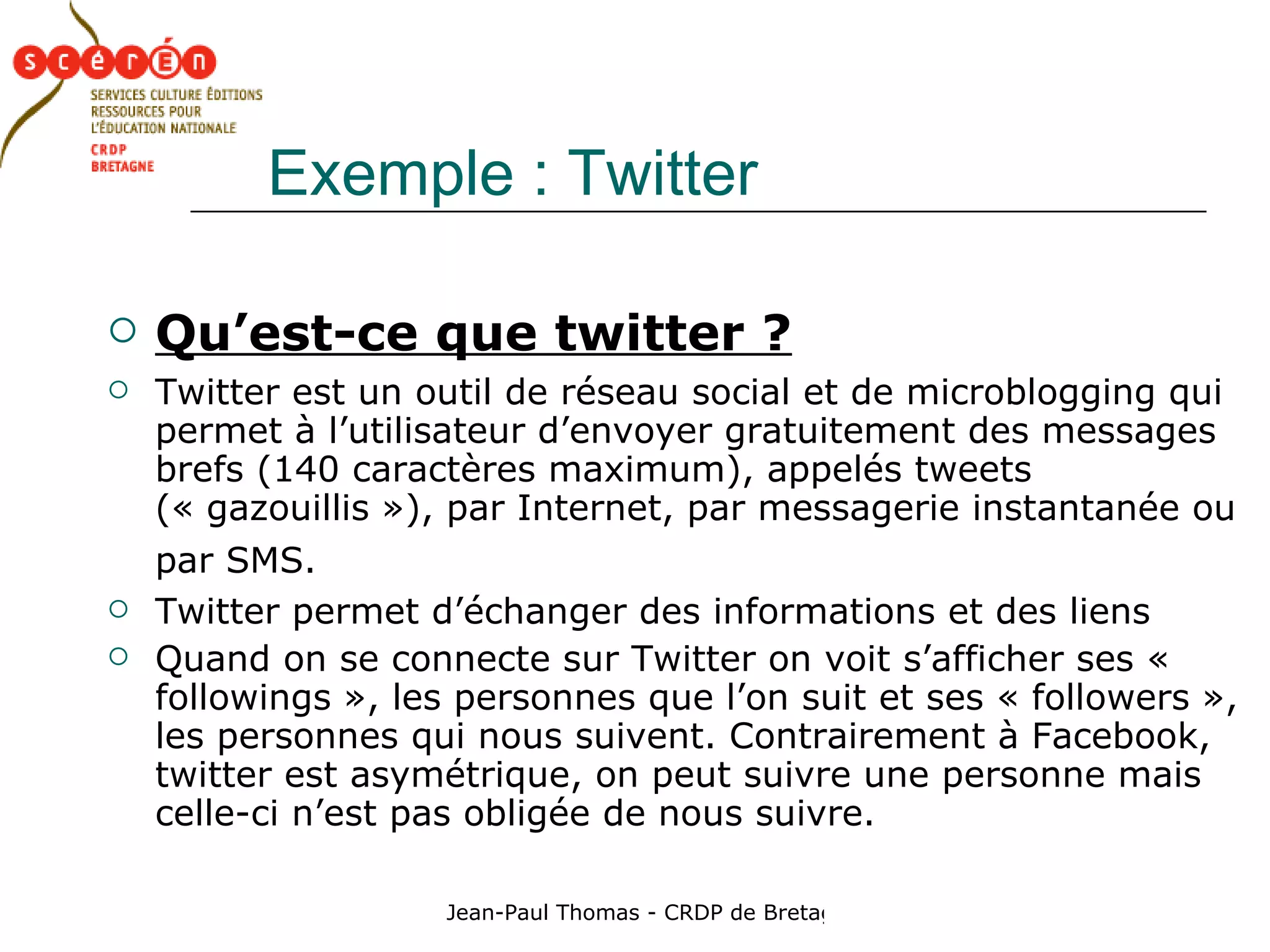 Exemple : Twitter Qu’est-ce que twitter ? Twitter est un outil de réseau social et de microblogging qui permet à l’utilisateur d’envoyer gratuitement des messages brefs (140 caractères maximum), appelés tweets (« gazouillis »), par Internet, par messagerie instantanée ou par SMS.   Twitter permet d’échanger des informations et des liens Quand on se connecte sur Twitter on voit s’afficher ses « followings », les personnes que l’on suit et ses « followers », les personnes qui nous suivent. Contrairement à Facebook, twitter est asymétrique, on peut suivre une personne mais celle-ci n’est pas obligée de nous suivre. 