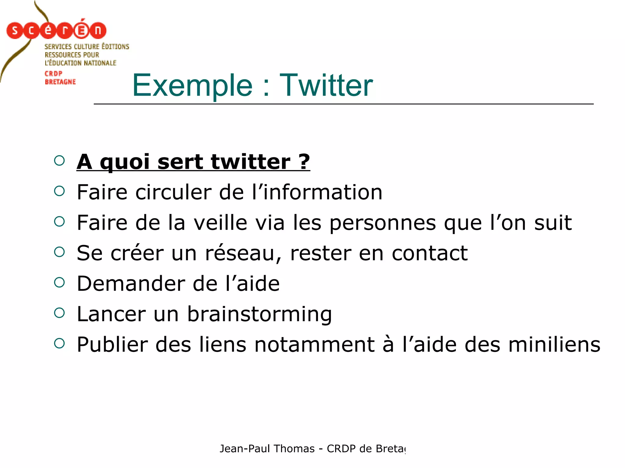 Exemple : Twitter A quoi sert twitter ? Faire circuler de l’information  Faire de la veille via les personnes que l’on suit Se créer un réseau, rester en contact Demander de l’aide Lancer un brainstorming Publier des liens notamment à l’aide des miniliens 