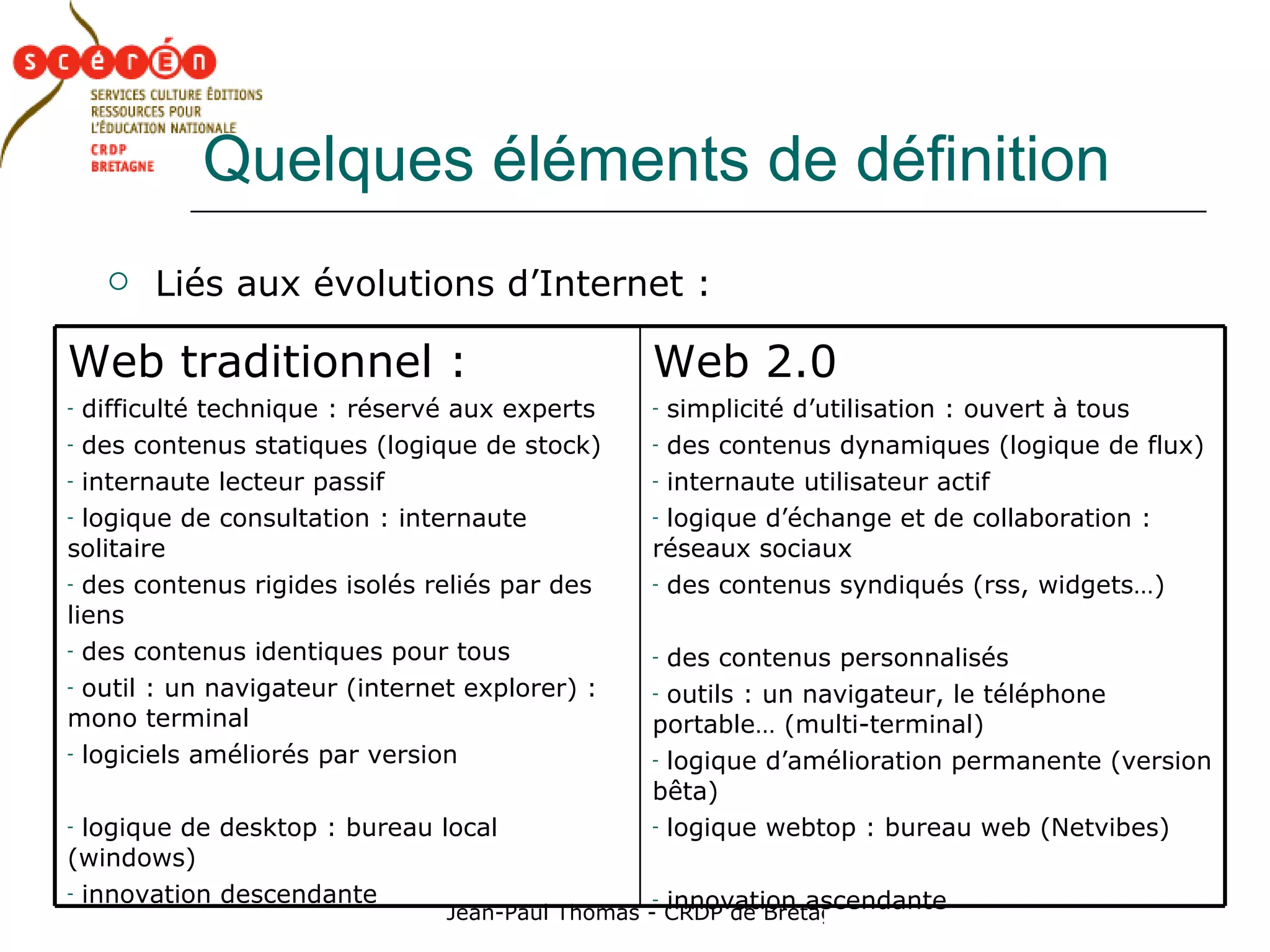 Quelques éléments de définition Liés aux évolutions d’Internet : Web 2.0 simplicité d’utilisation : ouvert à tous des contenus dynamiques (logique de flux) internaute utilisateur actif  logique d’échange et de collaboration : réseaux sociaux des contenus syndiqués (rss, widgets…) des contenus personnalisés outils : un navigateur, le téléphone portable… (multi-terminal)  logique d’amélioration permanente (version bêta) logique webtop : bureau web (Netvibes) innovation ascendante Web traditionnel : difficulté technique : réservé aux experts des contenus statiques (logique de stock) internaute lecteur passif  logique de consultation : internaute solitaire des contenus rigides isolés reliés par des liens des contenus identiques pour tous outil : un navigateur (internet explorer) : mono terminal logiciels améliorés par version logique de desktop : bureau local (windows) innovation descendante 
