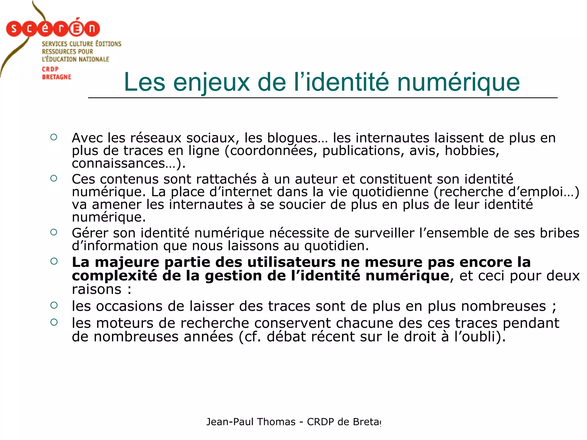 Les enjeux de l’identité numérique Avec les réseaux sociaux, les blogues… les internautes laissent de plus en plus de traces en ligne (coordonnées, publications, avis, hobbies, connaissances…).  Ces contenus sont rattachés à un auteur et constituent son identité numérique. La place d’internet dans la vie quotidienne (recherche d’emploi…) va amener les internautes à se soucier de plus en plus de leur identité numérique. Gérer son identité numérique nécessite de surveiller l’ensemble de ses bribes d’information que nous laissons au quotidien. La majeure partie des utilisateurs ne mesure pas encore la complexité de la gestion de l’identité numérique , et ceci pour deux raisons : les occasions de laisser des traces sont de plus en plus nombreuses ;  les moteurs de recherche conservent chacune des ces traces pendant de nombreuses années (cf. débat récent sur le droit à l’oubli).  