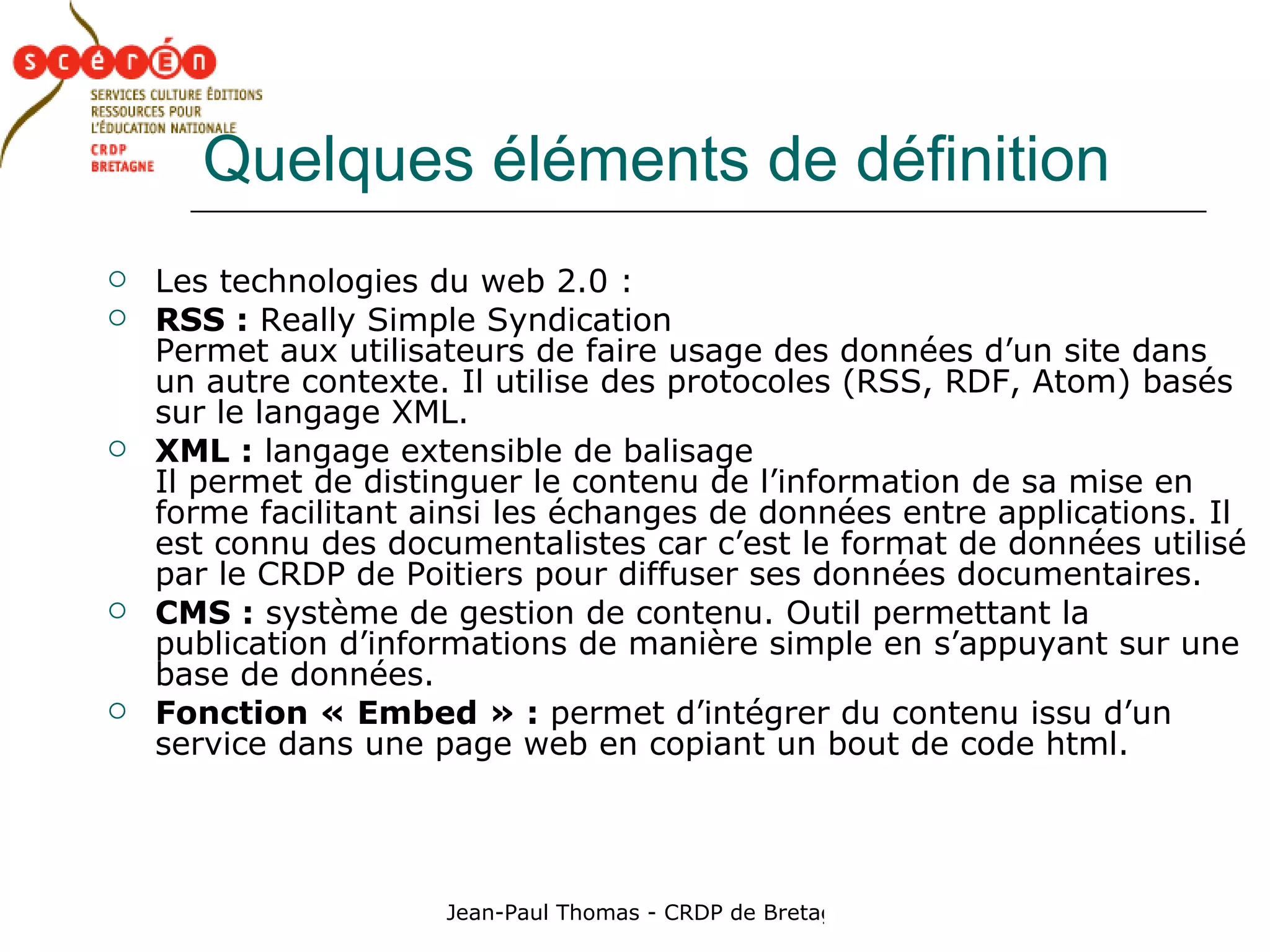 Quelques éléments de définition Les technologies du web 2.0 : RSS :  Really Simple Syndication Permet aux utilisateurs de faire usage des données d’un site dans un autre contexte. Il utilise des protocoles (RSS, RDF, Atom) basés sur le langage XML. XML :  langage extensible de balisage  Il permet de distinguer le contenu de l’information de sa mise en forme facilitant ainsi les échanges de données entre applications. Il est connu des documentalistes car c’est le format de données utilisé par le CRDP de Poitiers pour diffuser ses données documentaires. CMS :  système de gestion de contenu. Outil permettant la publication d’informations de manière simple en s’appuyant sur une base de données. Fonction « Embed » :  permet d’intégrer du contenu issu d’un service dans une page web en copiant un bout de code html. 