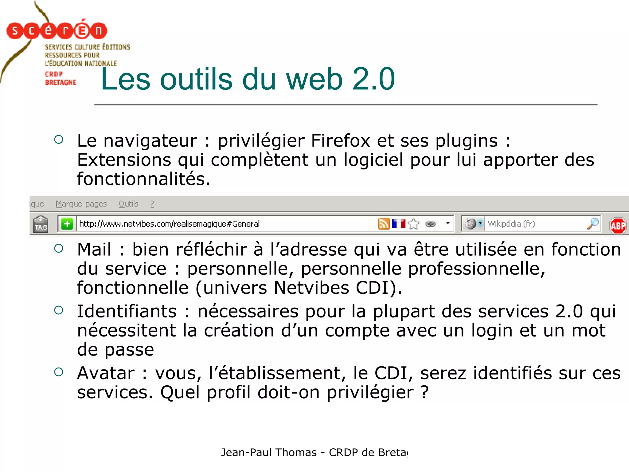 Les outils du web 2.0 Le navigateur : privilégier Firefox et ses plugins : Extensions qui complètent un logiciel pour lui apporter des fonctionnalités. Mail : bien réfléchir à l’adresse qui va être utilisée en fonction du service : personnelle, personnelle professionnelle, fonctionnelle (univers Netvibes CDI). Identifiants : nécessaires pour la plupart des services 2.0 qui nécessitent la création d’un compte avec un login et un mot de passe Avatar : vous, l’établissement, le CDI, serez identifiés sur ces services. Quel profil doit-on privilégier ? 