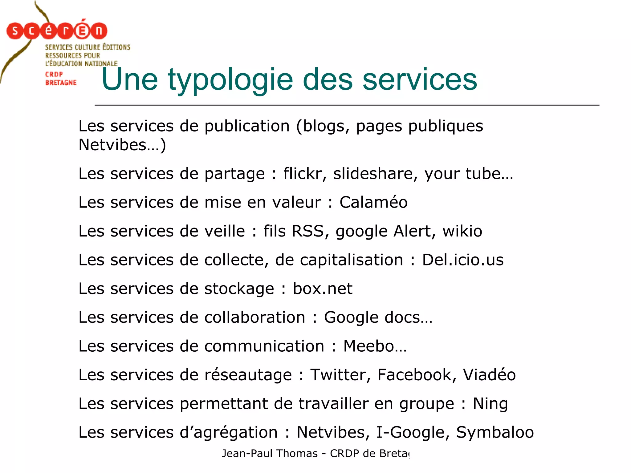 Une typologie des services Les services de publication (blogs, pages publiques Netvibes…) Les services de partage : flickr, slideshare, your tube… Les services de mise en valeur : Calaméo Les services de veille : fils RSS, google Alert, wikio Les services de collecte, de capitalisation : Del.icio.us Les services de stockage : box.net Les services de collaboration : Google docs… Les services de communication : Meebo… Les services de réseautage : Twitter, Facebook, Viadéo Les services permettant de travailler en groupe : Ning Les services d’agrégation : Netvibes, I-Google, Symbaloo 