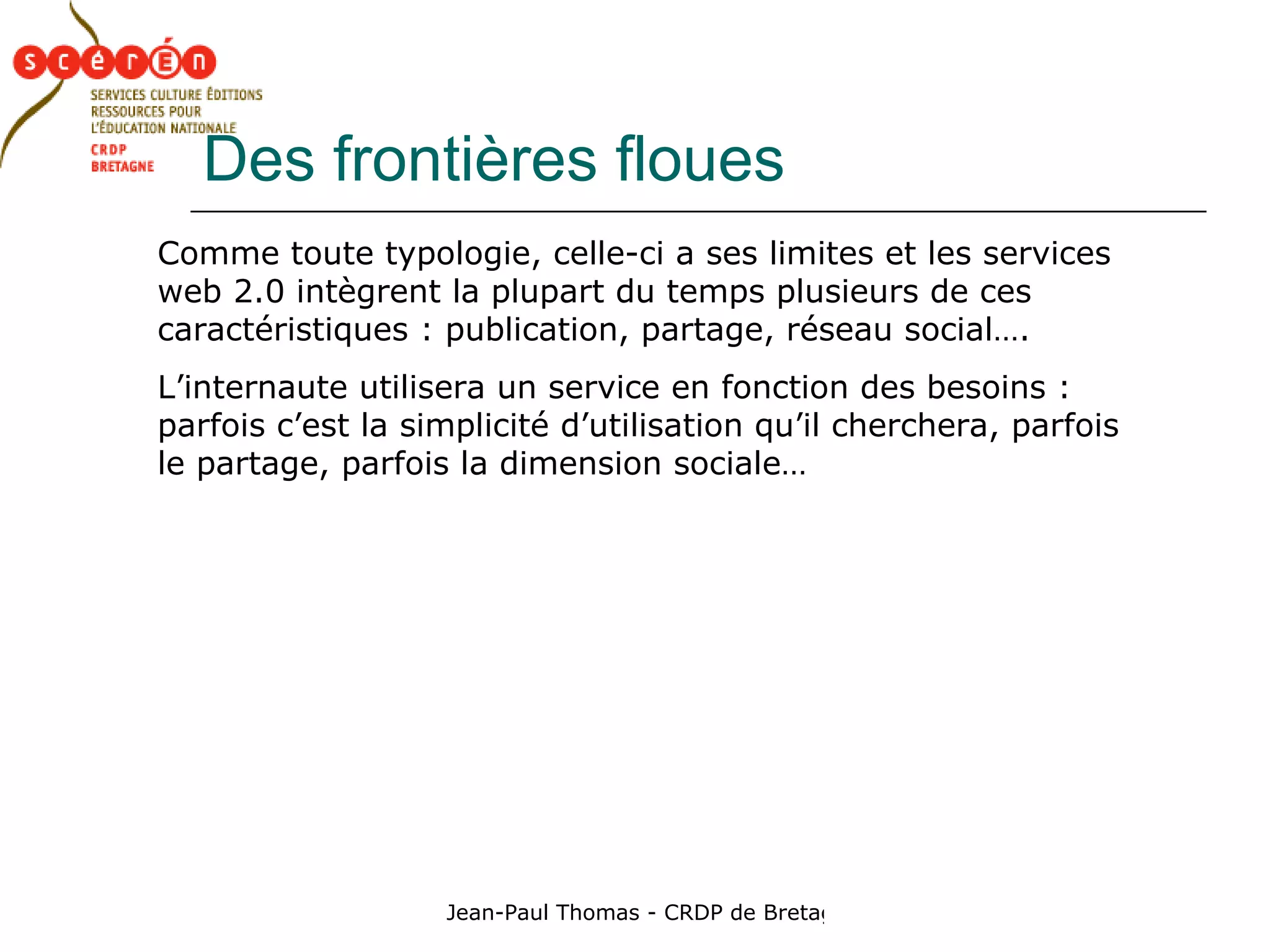 Des frontières floues Comme toute typologie, celle-ci a ses limites et les services web 2.0 intègrent la plupart du temps plusieurs de ces caractéristiques : publication, partage, réseau social…. L’internaute utilisera un service en fonction des besoins : parfois c’est la simplicité d’utilisation qu’il cherchera, parfois le partage, parfois la dimension sociale… 