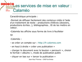 Les   services de mise en valeur : Calaméo Caractéristique principale : Permet de diffuser facilement des contenus créés à l’aide d’un traitement de texte : productions d’élèves (dossiers, productions écrites…), bibliographies… Et de les mettre en valeur. Calaméo les affiche sous forme de livre à feuilleter TP Calaméo : se créer un compte sur :  http://fr.calameo.com en haut à droite « créer une publication » charger le document avec le bouton « parcourir », choisir le format « albums », mode de publication public cliquer en bas sur « lancer la publication » 