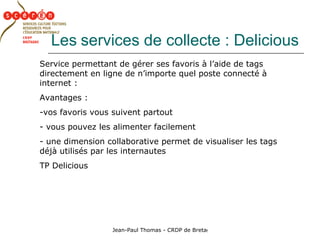 Les   services de collecte : Delicious Service permettant de gérer ses favoris à l’aide de tags directement en ligne de n’importe quel poste connecté à internet : Avantages :  vos favoris vous suivent partout vous pouvez les alimenter facilement une dimension collaborative permet de visualiser les tags déjà utilisés par les internautes TP Delicious 