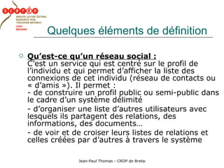 Quelques éléments de définition Qu’est-ce qu’un réseau social :   C’est un service qui est centré sur le profil de l’individu et qui permet d’afficher la liste des connexions de cet individu (réseau de contacts ou « d’amis »). Il permet :  - de construire un profil public ou semi-public dans le cadre d’un système délimité - d’organiser une liste d’autres utilisateurs avec lesquels ils partagent des relations, des informations, des documents… - de voir et de croiser leurs listes de relations et celles créées par d’autres à travers le système 