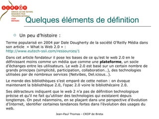Quelques éléments de définition Un peu d’histoire : Terme popularisé en 2004 par Dale Dougherty de la société O’Reilly Média dans son article  « What is Web 2.0 » : http://www.eutech-ssii.com/ressources/1   Dans cet article fondateur il pose les bases de ce qu’est le web 2.0 en le définissant moins comme un média que comme une  plateforme , un socle d’échanges entre les utilisateurs. Le web 2.0 est basé sur un certain nombre de grands principes (simplicité, participation, collaboration…), des technologies utilisées par de nombreux services (Netvibes, Del.icious…). Le monde des bibliothèques s’est emparé de cette notion : on évoque maintenant la bibliothèque 2.0, l’opac 2.0 voire le bibliothécaire 2.0. Ses détracteurs indiquent que le web 2 n’a pas de définition technologique précise et qu’il ne fait qu’utiliser des technologies qui existaient depuis longtemps. On peut néanmoins, en se plaçant dans une perspective d’évolution  d’Internet, identifier certaines tendances fortes dans l’évolution des usages du web. 