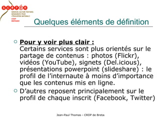 Quelques éléments de définition Pour y voir plus clair :   Certains services sont plus orientés sur le partage de contenus : photos (Flickr), vidéos (YouTube), signets (Del.icious), présentations powerpoint (slideshare) : le profil de l’internaute à moins d’importance que les contenus mis en ligne. D’autres reposent principalement sur le profil de chaque inscrit (Facebook, Twitter) 