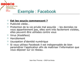 Exemple : Facebook Est les soucis commencent ?   Publicité ciblée… Protection de la vie privée mal assurée  : les données ne vous appartiennent pas, elles sont très facilement visibles, elles peuvent être utilisées contre vous Virus (Koobface) Harcèlement Usurpation d’identité numérique Si vous utilisez Facebook il est indispensable de bien paramétrer l’application afin de maîtriser l’information que vous déposer sur ce réseau. 