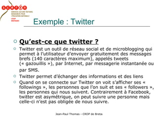 Exemple : Twitter Qu’est-ce que twitter ? Twitter est un outil de réseau social et de microblogging qui permet à l’utilisateur d’envoyer gratuitement des messages brefs (140 caractères maximum), appelés tweets (« gazouillis »), par Internet, par messagerie instantanée ou par SMS.   Twitter permet d’échanger des informations et des liens Quand on se connecte sur Twitter on voit s’afficher ses « followings », les personnes que l’on suit et ses « followers », les personnes qui nous suivent. Contrairement à Facebook, twitter est asymétrique, on peut suivre une personne mais celle-ci n’est pas obligée de nous suivre. 