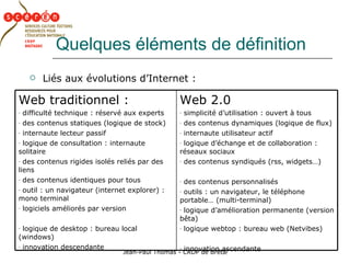 Quelques éléments de définition Liés aux évolutions d’Internet : Web 2.0 simplicité d’utilisation : ouvert à tous des contenus dynamiques (logique de flux) internaute utilisateur actif  logique d’échange et de collaboration : réseaux sociaux des contenus syndiqués (rss, widgets…) des contenus personnalisés outils : un navigateur, le téléphone portable… (multi-terminal)  logique d’amélioration permanente (version bêta) logique webtop : bureau web (Netvibes) innovation ascendante Web traditionnel : difficulté technique : réservé aux experts des contenus statiques (logique de stock) internaute lecteur passif  logique de consultation : internaute solitaire des contenus rigides isolés reliés par des liens des contenus identiques pour tous outil : un navigateur (internet explorer) : mono terminal logiciels améliorés par version logique de desktop : bureau local (windows) innovation descendante 