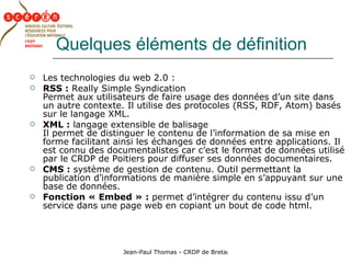 Quelques éléments de définition Les technologies du web 2.0 : RSS :  Really Simple Syndication Permet aux utilisateurs de faire usage des données d’un site dans un autre contexte. Il utilise des protocoles (RSS, RDF, Atom) basés sur le langage XML. XML :  langage extensible de balisage  Il permet de distinguer le contenu de l’information de sa mise en forme facilitant ainsi les échanges de données entre applications. Il est connu des documentalistes car c’est le format de données utilisé par le CRDP de Poitiers pour diffuser ses données documentaires. CMS :  système de gestion de contenu. Outil permettant la publication d’informations de manière simple en s’appuyant sur une base de données. Fonction « Embed » :  permet d’intégrer du contenu issu d’un service dans une page web en copiant un bout de code html. 