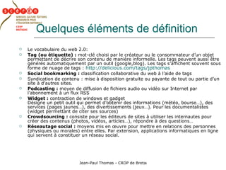 Quelques éléments de définition Le vocabulaire du web 2.0: Tag (ou étiquette) :  mot-clé choisi par le créateur ou le consommateur d’un objet permettant de décrire son contenu de manière informelle. Les tags peuvent aussi être générés automatiquement par un outil (google,blog). Les tags s’affichent souvent sous forme de nuage de tags :  http://delicious.com/tags/jpthomas   Social bookmarking :  classification collaborative du web à l’aide de tags Syndication de contenu : mise à disposition gratuite ou payante de tout ou partie d’un site à d’autres sites. Podcasting :  moyen de diffusion de fichiers audio ou vidéo sur Internet par l’abonnement à un flux RSS Widget :  contraction de windows et gadget Désigne un petit outil qui permet d’obtenir des informations (météo, bourse…), des services (pages jaunes…), des divertissements (jeux…). Pour les documentalistes (widget permettant de citer ses sources) Crowdsourcing :  consiste pour les éditeurs de sites à utiliser les internautes pour créer des contenus (photos, vidéos, articles…), répondre à des questions… Réseautage social :  moyens mis en œuvre pour mettre en relations des personnes (physiques ou morales) entre elles. Par extension, applications informatiques en ligne qui servent à constituer un réseau social. 