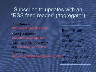 Subscribe to updates with an “RSS feed reader” (aggregator) Bloglines  –  http://www.bloglines.com/ Google Reader  –  http://reader.google.com Microsoft Outlook 2007   (ex:  http://tinyurl.com/azqv58 ) See also:   http://en.wikipedia.org/wiki/List_of_feed_aggregators RSS (“Really Simple Syndication”) refers to the computer code used to generate news feeds. 