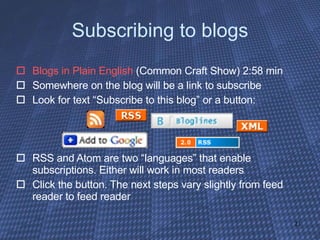 Subscribing to blogs Blogs in Plain English  (Common Craft Show) 2:58 min Somewhere on the blog will be a link to subscribe Look for text “Subscribe to this blog” or a button: RSS and Atom are two “languages” that enable subscriptions. Either will work in most readers Click the button. The next steps vary slightly from feed reader to feed reader 
