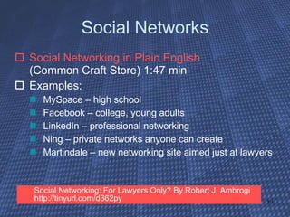 Social Networks Social Networking in Plain English   (Common Craft Store) 1:47 min Examples: MySpace – high school Facebook – college, young adults LinkedIn – professional networking Ning – private networks anyone can create Martindale – new networking site aimed just at lawyers Social Networking: For Lawyers Only? By Robert J. Ambrogi http://tinyurl.com/d362py  