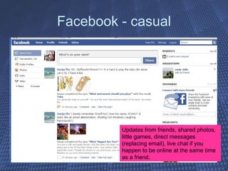 Facebook - casual Updates from friends, shared photos, little games, direct messages (replacing email), live chat if you happen to be online at the same time as a friend. 