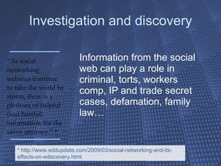 Investigation and discovery Information from the social web can play a role in criminal, torts, workers comp, IP and trade secret cases, defamation, family law… “ As social networking websites continue to take the world by storm, there is a plethora of helpful (and hurtful) information for the savvy attorney.” * * http://www.eddupdate.com/2009/03/social-networking-and-its-effects-on-ediscovery.html 