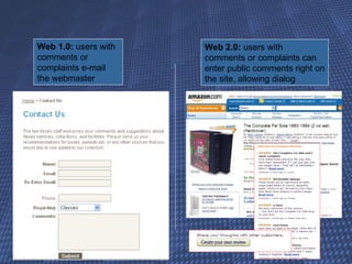 Web 1.0:  users with comments or complaints e-mail the webmaster Web 2.0:  users with comments or complaints can enter public comments right on the site, allowing dialog http://www.flickr.com/photos/amoraleda/3441718543/ 