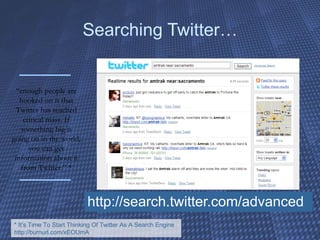 Searching Twitter… http://search.twitter.com/advanced “ enough people are hooked on it that Twitter has reached critical mass. If something big is going on in the world, you can get information about it from Twitter.” * * It’s Time To Start Thinking Of Twitter As A Search Engine http://burnurl.com/xEOUmA 