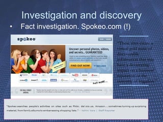 Investigation and discovery Fact investigation. Spokeo.com (!) “ These sites create a virtual gold mine of discoverable information that may have a devastating impact on a business' reputation or the outcome of litigation.” 
