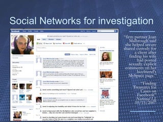 Social Networks for investigation “ firm partner Joan Malbrough said she helped secure shared custody for a client after finding his wife had posted sexually explicit comments on her boyfriend's MySpace page.” “Finding Treasures for Cases on Facebook” National LJ,  10/15/2007 
