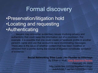 Formal discovery Preservation/litigation hold Locating and requesting Authenticating “… . lawyers may encounter evidentiary issues involving privacy and authenticity that could keep the information out of a courtroom. For example, it is possible that one could create a Facebook profile in another person's name and use that account to send incriminating messages. There also is the issue of whether content that has been modified or removed from a profile during the course of litigation constitutes spoliation of evidence.” Social Networking Sites Look Like Plunder to Attorneys By Ethan J. Wall,  Daily Business Review February 20, 2009 http://www.law.com/jsp/legaltechnology/ pubArticleLT.jsp?id=1202428417060 