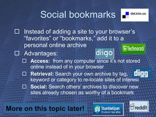 Social bookmarks Instead of adding a site to your browser’s “favorites” or “bookmarks,” add it to a personal online archive Advantages:  Access:   from any computer since it’s not stored online instead of in your browser Retrieval:  Search your own archive by tag, keyword or category to re-locate sites of interest Social:  Search others’ archives to discover new sites already chosen as worthy of a bookmark More on this topic later! 