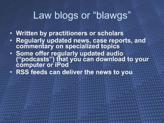 Law blogs or “blawgs” Written by practitioners or scholars  Regularly updated news, case reports, and commentary on specialized topics Some offer regularly updated audio (“podcasts”) that you can download to your computer or iPod RSS feeds can deliver the news to you 