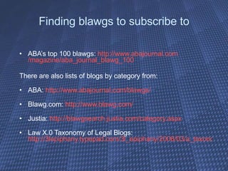 Finding blawgs to subscribe to ABA’s top 100 blawgs:  http:// www.abajournal.com /magazine/aba_journal_blawg_100 There are also lists of blogs by category from:  ABA:  http:// www.abajournal.com/blawgs / Blawg.com:  http:// www.blawg.com / Justia:  http://blawgsearch.justia.com/category.aspx Law X.0 Taxonomy of Legal Blogs:  http://3lepiphany.typepad.com/3l_epiphany/2006/03/a_taxonomy_of_l.html 