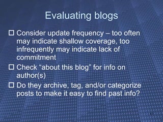 Evaluating blogs Consider update frequency – too often may indicate shallow coverage, too infrequently may indicate lack of commitment Check “about this blog” for info on author(s) Do they archive, tag, and/or categorize posts to make it easy to find past info? 