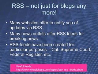 RSS – not just for blogs any more! Many websites offer to notify you of updates via RSS Many news outlets offer RSS feeds for breaking news RSS feeds have been created for particular purposes – Cal. Supreme Court, Federal Register, etc. Useful feeds:  http://www.virtualchase.com/topics/law_rss_feeds.shtml 