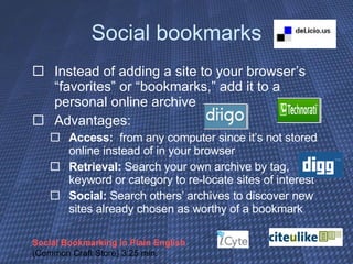 Social bookmarks Instead of adding a site to your browser’s “favorites” or “bookmarks,” add it to a personal online archive Advantages:  Access:   from any computer since it’s not stored online instead of in your browser Retrieval:  Search your own archive by tag, keyword or category to re-locate sites of interest Social:  Search others’ archives to discover new sites already chosen as worthy of a bookmark Social Bookmarking in Plain English  (Common Craft Store) 3:25 min. 
