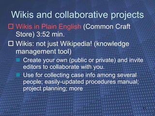 Wikis and collaborative projects Wikis in Plain English  (Common Craft Store) 3:52 min. Wikis: not just Wikipedia! (knowledge management tool) Create your own (public or private) and invite editors to collaborate with you. Use for collecting case info among several people; easily-updated procedures manual; project planning; more 