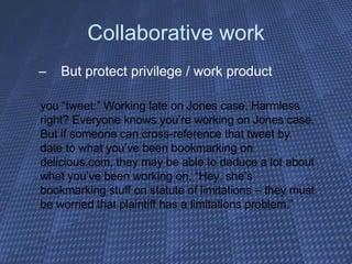 Collaborative work But protect privilege / work product  you “tweet:” Working late on Jones case. Harmless right? Everyone knows you’re working on Jones case. But if someone can cross-reference that tweet by date to what you’ve been bookmarking on delicious.com, they may be able to deduce a lot about what you’ve been working on. “Hey, she’s bookmarking stuff on statute of limitations – they must be worried that plaintiff has a limitations problem.” 