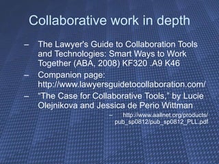 Collaborative work in depth The Lawyer's Guide to Collaboration Tools and Technologies: Smart Ways to Work Together (ABA, 2008) KF320 .A9 K46 Companion page: http://www.lawyersguidetocollaboration.com/ “ The Case for Collaborative Tools,” by Lucie Olejnikova and Jessica de Perio Wittman http://www.aallnet.org/products/ pub_sp0812/pub_sp0812_PLL.pdf 