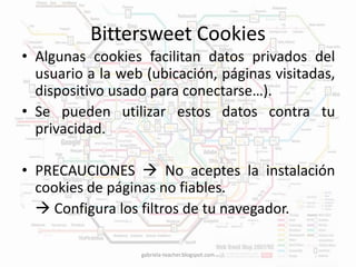 Bittersweet Cookies 
• Algunas cookies facilitan datos privados del 
usuario a la web (ubicación, páginas visitadas, 
dispositivo usado para conectarse…). 
• Se pueden utilizar estos datos contra tu 
privacidad. 
• PRECAUCIONES  No aceptes la instalación 
cookies de páginas no fiables. 
 Configura los filtros de tu navegador. 
gabriela-teacher.blogspot.com 
