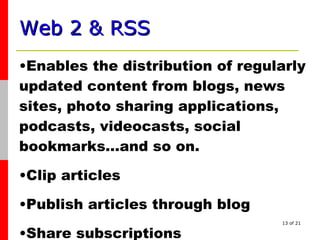Web 2 & RSS   Enables the distribution of regularly updated content from blogs, news sites, photo sharing applications, podcasts, videocasts, social bookmarks…and so on. Clip articles  Publish articles through blog Share subscriptions 